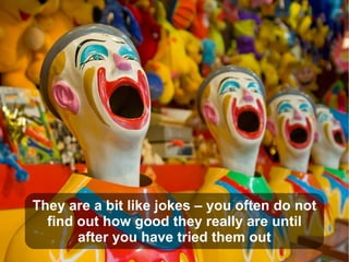 They are a bit like jokes – you often do not
find out how good they really are until
after you have tried them out
 