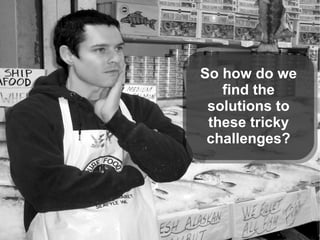 So how do we
find the
solutions to
these tricky
challenges?
 