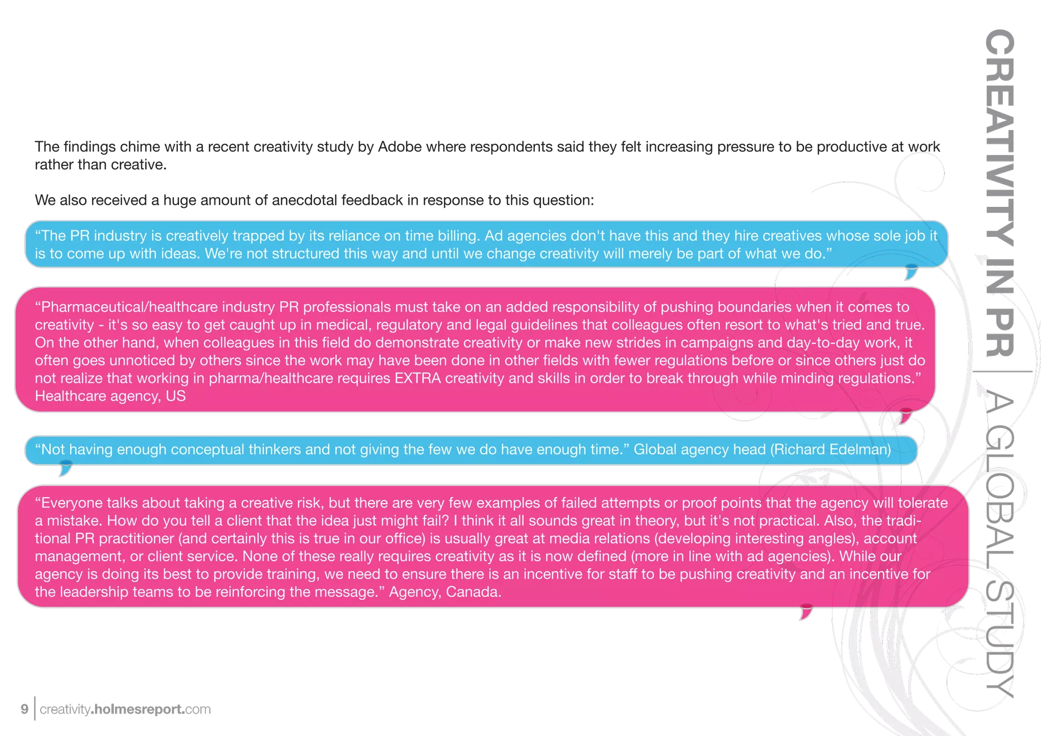 CREATIVITY IN PR A GLOBAL STUDY
  The ﬁndings chime with a recent creativity study by Adobe where respondents said they felt increasing pressure to be productive at work
  rather than creative.

  We also received a huge amount of anecdotal feedback in response to this question:

  “The PR industry is creatively trapped by its reliance on time billing. Ad agencies don't have this and they hire creatives whose sole job it
  is to come up with ideas. We're not structured this way and until we change creativity will merely be part of what we do.”


  “Pharmaceutical/healthcare industry PR professionals must take on an added responsibility of pushing boundaries when it comes to
  creativity - it's so easy to get caught up in medical, regulatory and legal guidelines that colleagues often resort to what's tried and true.
  On the other hand, when colleagues in this ﬁeld do demonstrate creativity or make new strides in campaigns and day-to-day work, it
  often goes unnoticed by others since the work may have been done in other ﬁelds with fewer regulations before or since others just do
  not realize that working in pharma/healthcare requires EXTRA creativity and skills in order to break through while minding regulations.”
  Healthcare agency, US


  “Not having enough conceptual thinkers and not giving the few we do have enough time.” Global agency head (Richard Edelman)


  “Everyone talks about taking a creative risk, but there are very few examples of failed attempts or proof points that the agency will tolerate
  a mistake. How do you tell a client that the idea just might fail? I think it all sounds great in theory, but it's not practical. Also, the tradi-
  tional PR practitioner (and certainly this is true in our ofﬁce) is usually great at media relations (developing interesting angles), account
  management, or client service. None of these really requires creativity as it is now deﬁned (more in line with ad agencies). While our
  agency is doing its best to provide training, we need to ensure there is an incentive for staff to be pushing creativity and an incentive for
  the leadership teams to be reinforcing the message.” Agency, Canada.




9 creativity.holmesreport.com
 