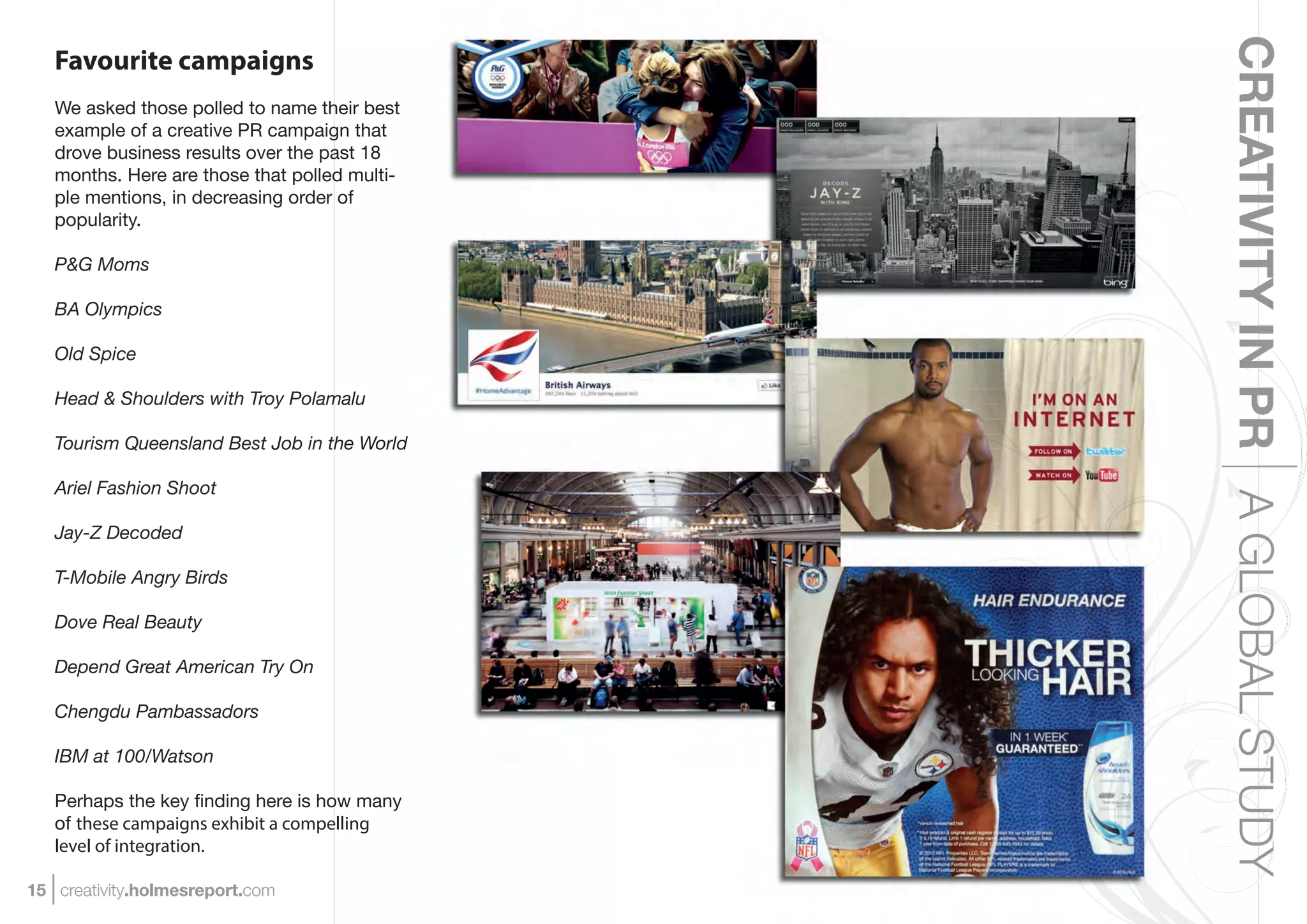 CREATIVITY IN PR A GLOBAL STUDY
   Favourite campaigns
   We asked those polled to name their best
   example of a creative PR campaign that
   drove business results over the past 18
   months. Here are those that polled multi-
   ple mentions, in decreasing order of
   popularity.

   P&G Moms

   BA Olympics

   Old Spice

   Head & Shoulders with Troy Polamalu

   Tourism Queensland Best Job in the World

   Ariel Fashion Shoot

   Jay-Z Decoded

   T-Mobile Angry Birds

   Dove Real Beauty

   Depend Great American Try On

   Chengdu Pambassadors

   IBM at 100/Watson

   Perhaps the key ﬁnding here is how many
   of these campaigns exhibit a compelling
   level of integration.

15 creativity.holmesreport.com
 