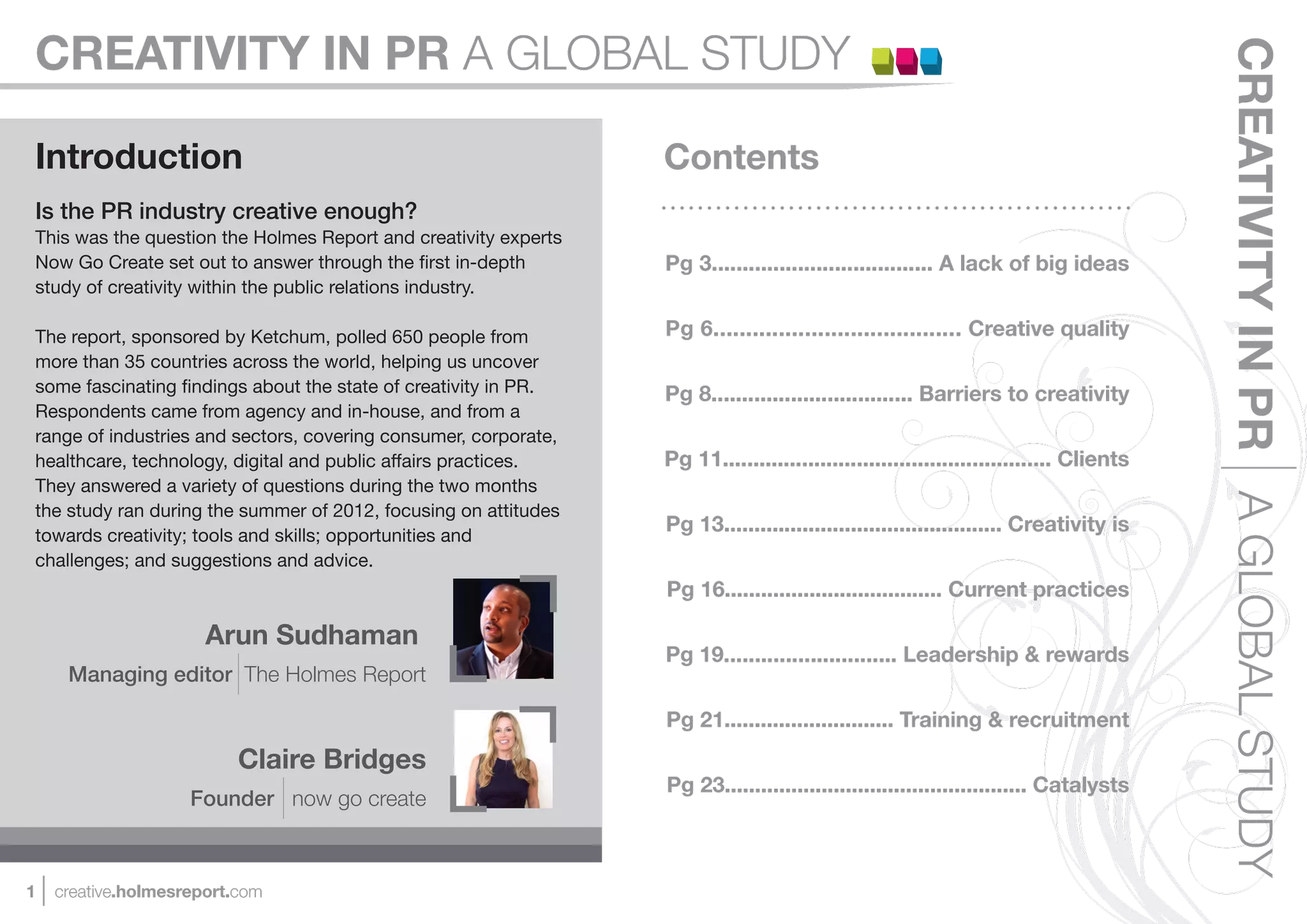 CREATIVITY IN PR A GLOBAL STUDY




                                                                                                                                       CREATIVITY IN PR A GLOBAL STUDY
Introduction                                                     Contents
Is the PR industry creative enough?
This was the question the Holmes Report and creativity experts
Now Go Create set out to answer through the ﬁrst in-depth        Pg 3.................................... A lack of big ideas
study of creativity within the public relations industry.

The report, sponsored by Ketchum, polled 650 people from         Pg 6...................................... Creative quality
more than 35 countries across the world, helping us uncover
some fascinating ﬁndings about the state of creativity in PR.    Pg 8................................. Barriers to creativity
Respondents came from agency and in-house, and from a
range of industries and sectors, covering consumer, corporate,
healthcare, technology, digital and public affairs practices.    Pg 11...................................................... Clients
They answered a variety of questions during the two months
the study ran during the summer of 2012, focusing on attitudes
towards creativity; tools and skills; opportunities and
                                                                 Pg 13.............................................. Creativity is
challenges; and suggestions and advice.
                                                                 Pg 16.................................... Current practices

                      Arun Sudhaman
                                                                 Pg 19............................ Leadership & rewards
     Managing editor The Holmes Report

                                                                 Pg 21............................ Training & recruitment
                          Claire Bridges
                                                                 Pg 23.................................................. Catalysts
                    Founder now go create



1   creative.holmesreport.com
 