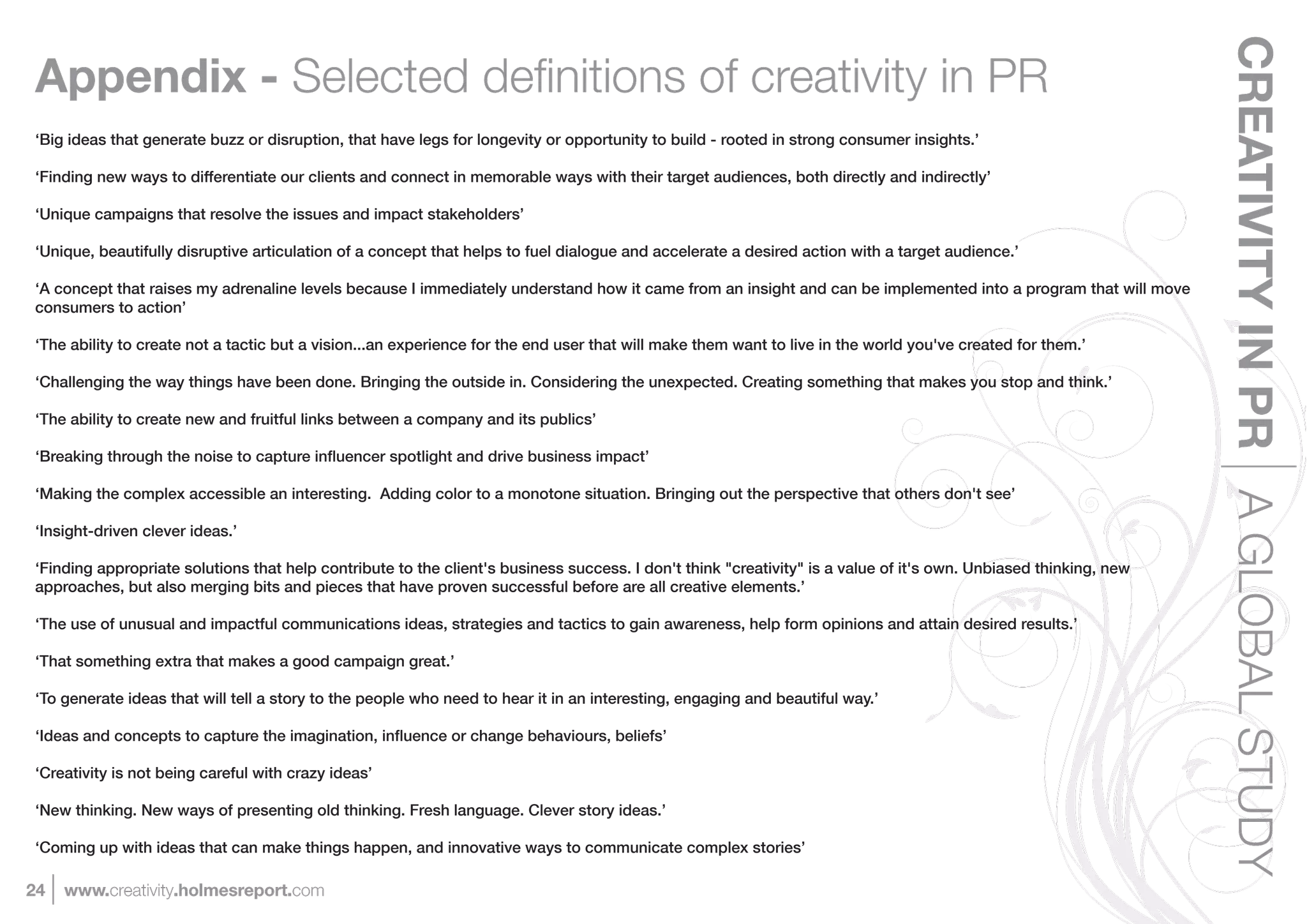 CREATIVITY IN PR A GLOBAL STUDY
Appendix -
‘Big ideas that generate buzz or disruption, that have legs for longevity or opportunity to build - rooted in strong consumer insights.’

‘Finding new ways to differentiate our clients and connect in memorable ways with their target audiences, both directly and indirectly’

‘Unique campaigns that resolve the issues and impact stakeholders’

‘Unique, beautifully disruptive articulation of a concept that helps to fuel dialogue and accelerate a desired action with a target audience.’

‘A concept that raises my adrenaline levels because I immediately understand how it came from an insight and can be implemented into a program that will move
consumers to action’

‘The ability to create not a tactic but a vision...an experience for the end user that will make them want to live in the world you've created for them.’

‘Challenging the way things have been done. Bringing the outside in. Considering the unexpected. Creating something that makes you stop and think.’

‘The ability to create new and fruitful links between a company and its publics’



‘Making the complex accessible an interesting. Adding color to a monotone situation. Bringing out the perspective that others don't see’

‘Insight-driven clever ideas.’

‘Finding appropriate solutions that help contribute to the client's business success. I don't think "creativity" is a value of it's own. Unbiased thinking, new
approaches, but also merging bits and pieces that have proven successful before are all creative elements.’

‘The use of unusual and impactful communications ideas, strategies and tactics to gain awareness, help form opinions and attain desired results.’

‘That something extra that makes a good campaign great.’

‘To generate ideas that will tell a story to the people who need to hear it in an interesting, engaging and beautiful way.’



‘Creativity is not being careful with crazy ideas’

‘New thinking. New ways of presenting old thinking. Fresh language. Clever story ideas.’

‘Coming up with ideas that can make things happen, and innovative ways to communicate complex stories’

24   www.creativity.holmesreport.com
 