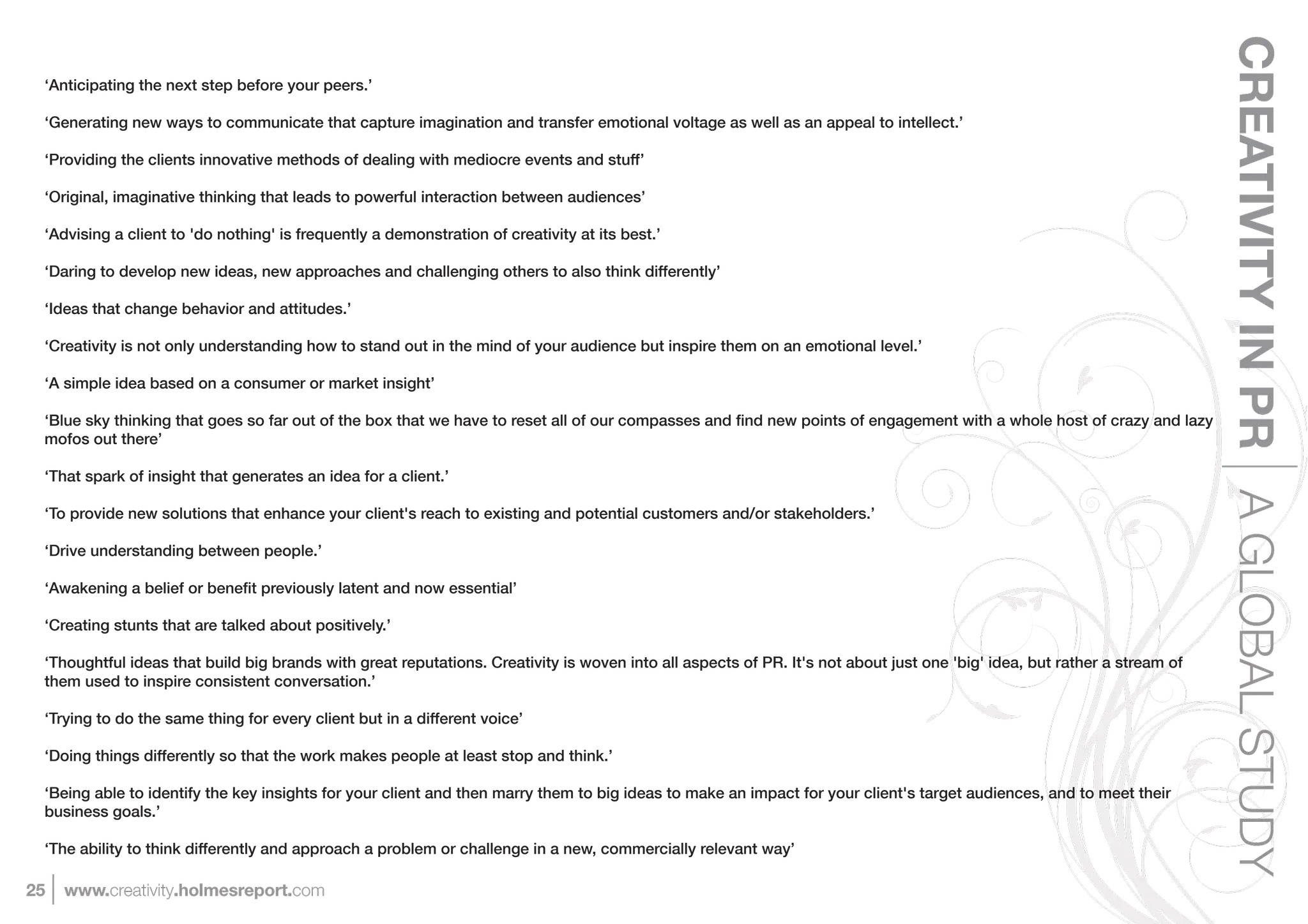 CREATIVITY IN PR A GLOBAL STUDY
 ‘Anticipating the next step before your peers.’

 ‘Generating new ways to communicate that capture imagination and transfer emotional voltage as well as an appeal to intellect.’

 ‘Providing the clients innovative methods of dealing with mediocre events and stuff’

 ‘Original, imaginative thinking that leads to powerful interaction between audiences’

 ‘Advising a client to 'do nothing' is frequently a demonstration of creativity at its best.’

 ‘Daring to develop new ideas, new approaches and challenging others to also think differently’

 ‘Ideas that change behavior and attitudes.’

 ‘Creativity is not only understanding how to stand out in the mind of your audience but inspire them on an emotional level.’

 ‘A simple idea based on a consumer or market insight’


 mofos out there’

 ‘That spark of insight that generates an idea for a client.’

 ‘To provide new solutions that enhance your client's reach to existing and potential customers and/or stakeholders.’

 ‘Drive understanding between people.’



 ‘Creating stunts that are talked about positively.’

 ‘Thoughtful ideas that build big brands with great reputations. Creativity is woven into all aspects of PR. It's not about just one 'big' idea, but rather a stream of
 them used to inspire consistent conversation.’

 ‘Trying to do the same thing for every client but in a different voice’

 ‘Doing things differently so that the work makes people at least stop and think.’

 ‘Being able to identify the key insights for your client and then marry them to big ideas to make an impact for your client's target audiences, and to meet their
 business goals.’

 ‘The ability to think differently and approach a problem or challenge in a new, commercially relevant way’

25   www.creativity.holmesreport.com
 