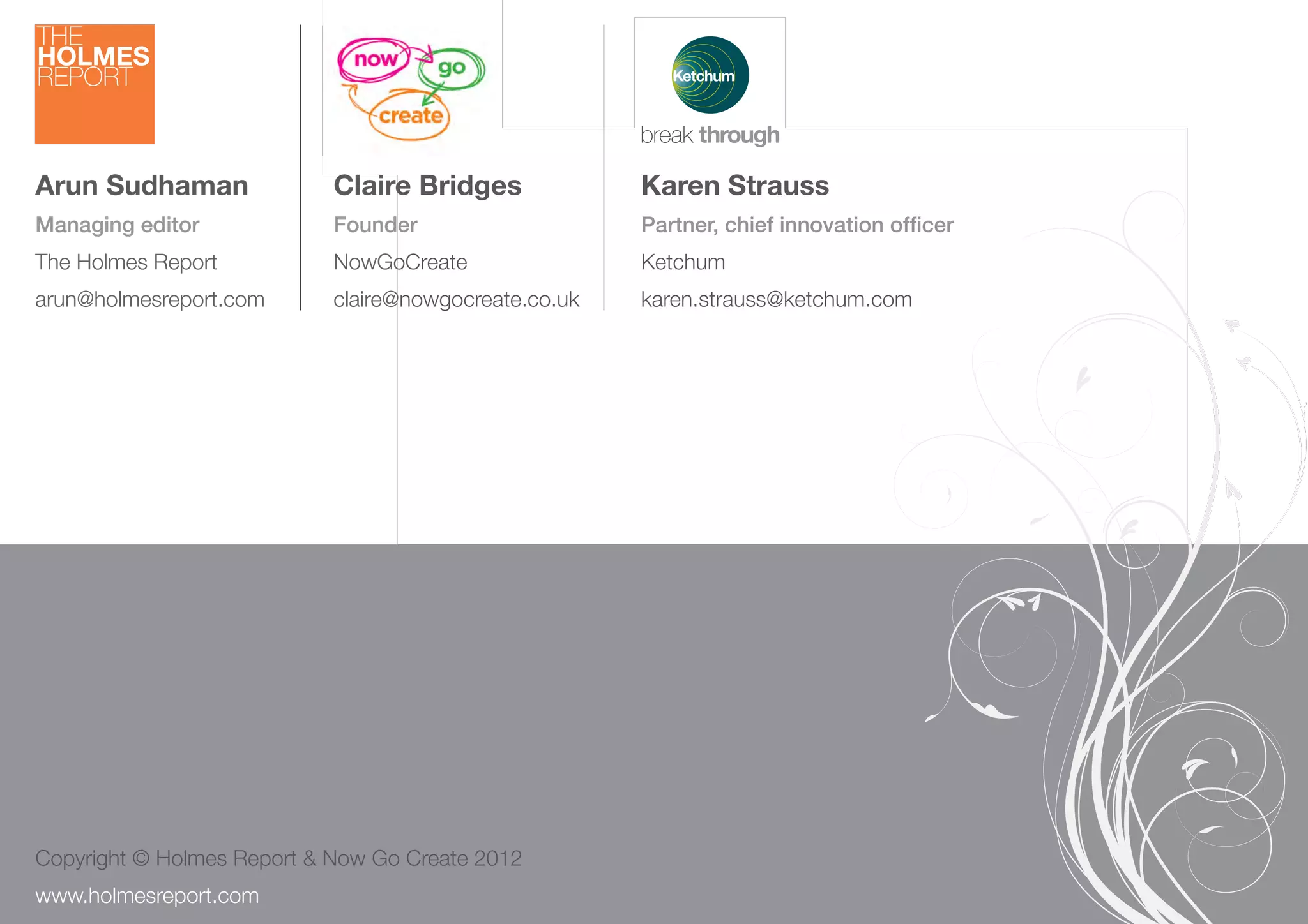 Arun Sudhaman                   Claire Bridges             Karen Strauss
 Managing editor                 Founder                    Partner, chief innovation ofﬁcer
 The Holmes Report               NowGoCreate                Ketchum
 arun@holmesreport.com           claire@nowgocreate.co.uk   karen.strauss@ketchum.com




 Copyright © Holmes Report & Now Go Create 2012
26 creativity.holmesreport.com
 www.holmesreport.com
 
