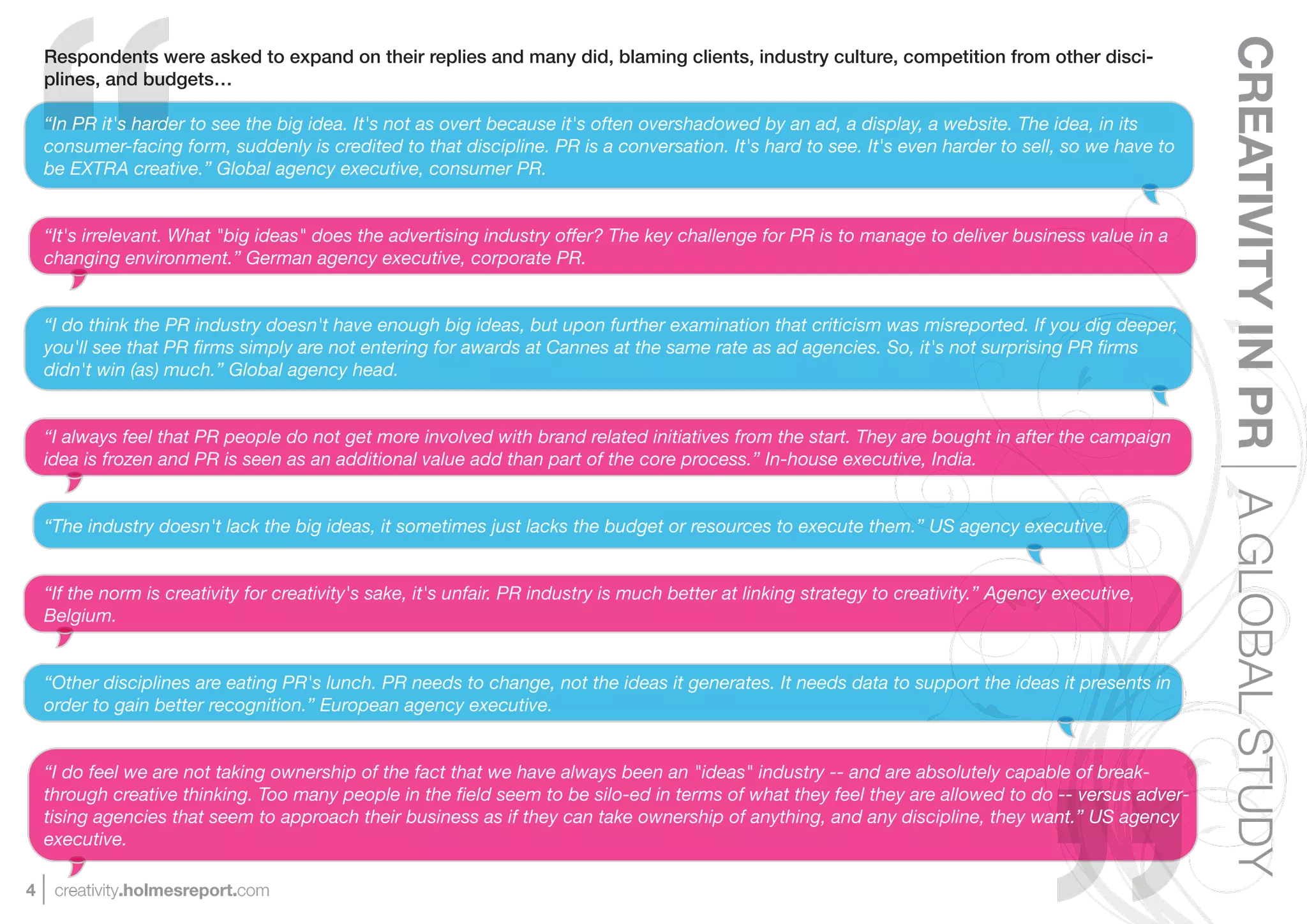 CREATIVITY IN PR A GLOBAL STUDY
    Respondents were asked to expand on their replies and many did, blaming clients, industry culture, competition from other disci-
    plines, and budgets…

    “In PR it's harder to see the big idea. It's not as overt because it's often overshadowed by an ad, a display, a website. The idea, in its
    consumer-facing form, suddenly is credited to that discipline. PR is a conversation. It's hard to see. It's even harder to sell, so we have to
    be EXTRA creative.” Global agency executive, consumer PR.


    “It's irrelevant. What "big ideas" does the advertising industry offer? The key challenge for PR is to manage to deliver business value in a
    changing environment.” German agency executive, corporate PR.


    “I do think the PR industry doesn't have enough big ideas, but upon further examination that criticism was misreported. If you dig deeper,
    you'll see that PR ﬁrms simply are not entering for awards at Cannes at the same rate as ad agencies. So, it's not surprising PR ﬁrms
    didn't win (as) much.” Global agency head.


    “I always feel that PR people do not get more involved with brand related initiatives from the start. They are bought in after the campaign
    idea is frozen and PR is seen as an additional value add than part of the core process.” In-house executive, India.


    “The industry doesn't lack the big ideas, it sometimes just lacks the budget or resources to execute them.” US agency executive.


    “If the norm is creativity for creativity's sake, it's unfair. PR industry is much better at linking strategy to creativity.” Agency executive,
    Belgium.


    “Other disciplines are eating PR's lunch. PR needs to change, not the ideas it generates. It needs data to support the ideas it presents in
    order to gain better recognition.” European agency executive.


    “I do feel we are not taking ownership of the fact that we have always been an "ideas" industry -- and are absolutely capable of break-
    through creative thinking. Too many people in the ﬁeld seem to be silo-ed in terms of what they feel they are allowed to do -- versus adver-
    tising agencies that seem to approach their business as if they can take ownership of anything, and any discipline, they want.” US agency
    executive.

4    creativity.holmesreport.com
 