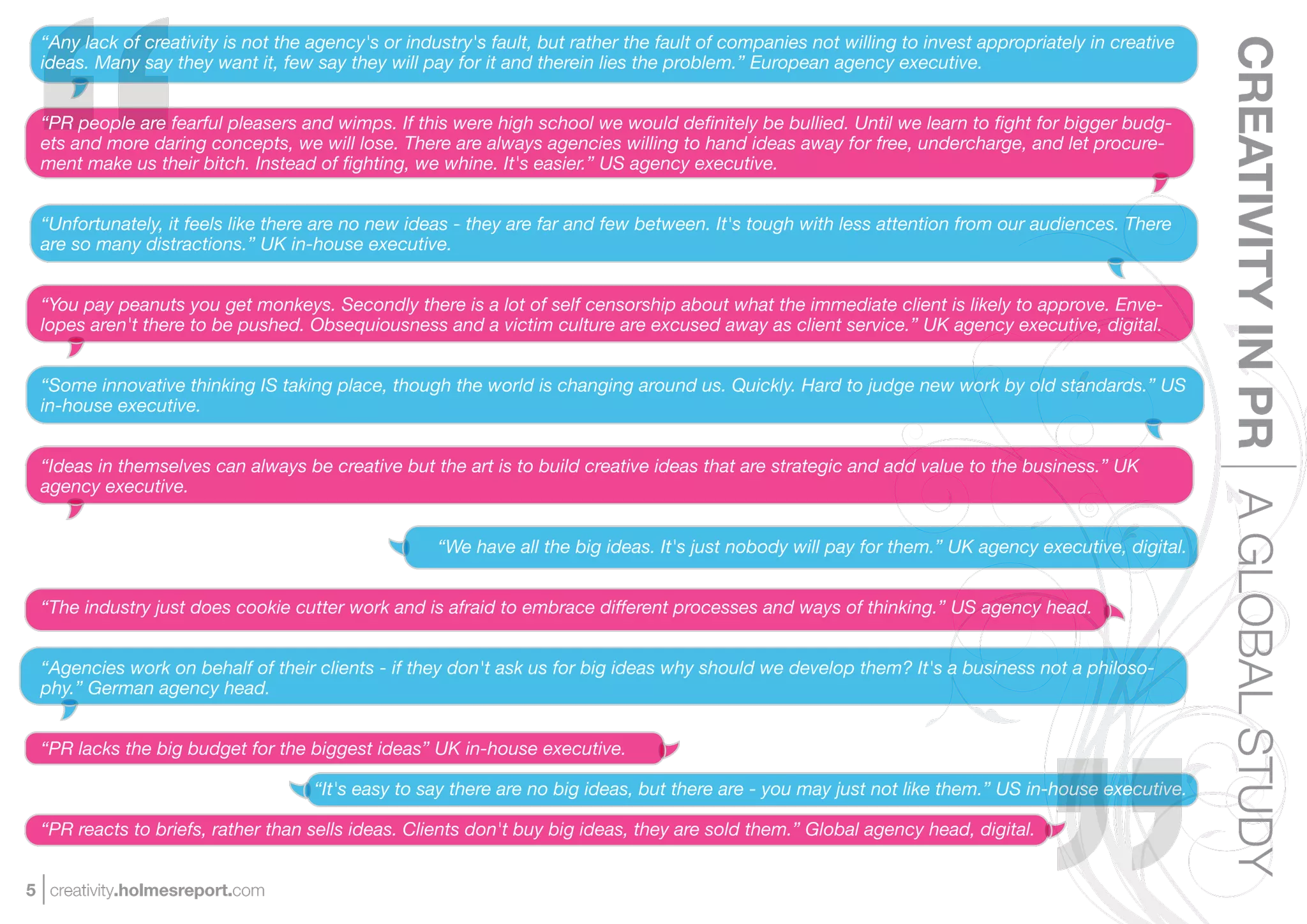 “Any lack of creativity is not the agency's or industry's fault, but rather the fault of companies not willing to invest appropriately in creative




                                                                                                                                                      CREATIVITY IN PR A GLOBAL STUDY
 ideas. Many say they want it, few say they will pay for it and therein lies the problem.” European agency executive.


 “PR people are fearful pleasers and wimps. If this were high school we would deﬁnitely be bullied. Until we learn to ﬁght for bigger budg-
 ets and more daring concepts, we will lose. There are always agencies willing to hand ideas away for free, undercharge, and let procure-
 ment make us their bitch. Instead of ﬁghting, we whine. It's easier.” US agency executive.


 “Unfortunately, it feels like there are no new ideas - they are far and few between. It's tough with less attention from our audiences. There
 are so many distractions.” UK in-house executive.


 “You pay peanuts you get monkeys. Secondly there is a lot of self censorship about what the immediate client is likely to approve. Enve-
 lopes aren't there to be pushed. Obsequiousness and a victim culture are excused away as client service.” UK agency executive, digital.


 “Some innovative thinking IS taking place, though the world is changing around us. Quickly. Hard to judge new work by old standards.” US
 in-house executive.


 “Ideas in themselves can always be creative but the art is to build creative ideas that are strategic and add value to the business.” UK
 agency executive.


                                                    “We have all the big ideas. It's just nobody will pay for them.” UK agency executive, digital.


 “The industry just does cookie cutter work and is afraid to embrace different processes and ways of thinking.” US agency head.


 “Agencies work on behalf of their clients - if they don't ask us for big ideas why should we develop them? It's a business not a philoso-
 phy.” German agency head.


 “PR lacks the big budget for the biggest ideas” UK in-house executive.

                                    “It's easy to say there are no big ideas, but there are - you may just not like them.” US in-house executive.

 “PR reacts to briefs, rather than sells ideas. Clients don't buy big ideas, they are sold them.” Global agency head, digital.


5 creativity.holmesreport.com
 