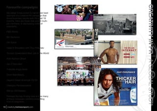 CREATIVITY IN PR A GLOBAL STUDY
   Favourite campaigns
   We asked those polled to name their best
   example of a creative PR campaign that
   drove business results over the past 18
   months. Here are those that polled multi-
   ple mentions, in decreasing order of
   popularity.

   P&G Moms

   BA Olympics

   Old Spice

   Head & Shoulders with Troy Polamalu

   Tourism Queensland Best Job in the World

   Ariel Fashion Shoot

   Jay-Z Decoded

   T-Mobile Angry Birds

   Dove Real Beauty

   Depend Great American Try On

   Chengdu Pambassadors

   IBM at 100/Watson

   Perhaps the key ﬁnding here is how many
   of these campaigns exhibit a compelling
   level of integration.

15 creativity.holmesreport.com
 