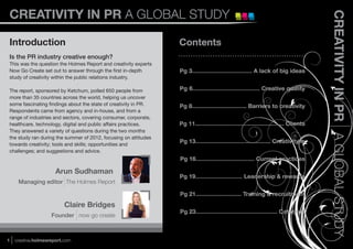 CREATIVITY IN PR A GLOBAL STUDY




                                                                                                                                       CREATIVITY IN PR A GLOBAL STUDY
Introduction                                                     Contents
Is the PR industry creative enough?
This was the question the Holmes Report and creativity experts
Now Go Create set out to answer through the ﬁrst in-depth        Pg 3.................................... A lack of big ideas
study of creativity within the public relations industry.

The report, sponsored by Ketchum, polled 650 people from         Pg 6...................................... Creative quality
more than 35 countries across the world, helping us uncover
some fascinating ﬁndings about the state of creativity in PR.    Pg 8................................. Barriers to creativity
Respondents came from agency and in-house, and from a
range of industries and sectors, covering consumer, corporate,
healthcare, technology, digital and public affairs practices.    Pg 11...................................................... Clients
They answered a variety of questions during the two months
the study ran during the summer of 2012, focusing on attitudes
towards creativity; tools and skills; opportunities and
                                                                 Pg 13.............................................. Creativity is
challenges; and suggestions and advice.
                                                                 Pg 16.................................... Current practices

                      Arun Sudhaman
                                                                 Pg 19............................ Leadership & rewards
     Managing editor The Holmes Report

                                                                 Pg 21............................ Training & recruitment
                          Claire Bridges
                                                                 Pg 23.................................................. Catalysts
                    Founder now go create



1   creative.holmesreport.com
 