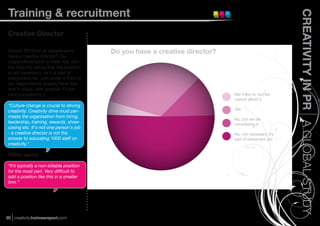 Training & recruitment




                                                                                                        CREATIVITY IN PR A GLOBAL STUDY
 Creative Director

 Should PR ﬁrms or departments             Do you have a creative director?
 have a creative director? Our
 respondents tend to think not, with
 the majority noting that the position
 is not necessary, as it is part of
 everyone’s job. Just under a third of
 our respondents already have this
 role in place, with another 13 per-
 cent considering it.                                                         We’d like to, but we
                                                                              cannot afford it
 “Culture change is crucial to driving
 creativity. Creativity drive must per-                                       Yes
 meate the organisation from hiring,
                                                                              No, but we are
 leadership, training, rewards, show-                                         considering it
 casing etc. It's not one person's job
 - a creative director is not the                                             No, not necessary, it’s
 answer to educating 1000 staff on                                            part of everyone’s job
 creativity.”

 Global agency

 “It’s typically a non-billable position
 for the most part. Very difﬁcult to
 add a position like this in a smaller
 ﬁrm.”




20 creativity.holmesreport.com
 