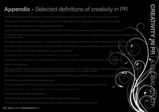 CREATIVITY IN PR A GLOBAL STUDY
Appendix -
‘Big ideas that generate buzz or disruption, that have legs for longevity or opportunity to build - rooted in strong consumer insights.’

‘Finding new ways to differentiate our clients and connect in memorable ways with their target audiences, both directly and indirectly’

‘Unique campaigns that resolve the issues and impact stakeholders’

‘Unique, beautifully disruptive articulation of a concept that helps to fuel dialogue and accelerate a desired action with a target audience.’

‘A concept that raises my adrenaline levels because I immediately understand how it came from an insight and can be implemented into a program that will move
consumers to action’

‘The ability to create not a tactic but a vision...an experience for the end user that will make them want to live in the world you've created for them.’

‘Challenging the way things have been done. Bringing the outside in. Considering the unexpected. Creating something that makes you stop and think.’

‘The ability to create new and fruitful links between a company and its publics’



‘Making the complex accessible an interesting. Adding color to a monotone situation. Bringing out the perspective that others don't see’

‘Insight-driven clever ideas.’

‘Finding appropriate solutions that help contribute to the client's business success. I don't think "creativity" is a value of it's own. Unbiased thinking, new
approaches, but also merging bits and pieces that have proven successful before are all creative elements.’

‘The use of unusual and impactful communications ideas, strategies and tactics to gain awareness, help form opinions and attain desired results.’

‘That something extra that makes a good campaign great.’

‘To generate ideas that will tell a story to the people who need to hear it in an interesting, engaging and beautiful way.’



‘Creativity is not being careful with crazy ideas’

‘New thinking. New ways of presenting old thinking. Fresh language. Clever story ideas.’

‘Coming up with ideas that can make things happen, and innovative ways to communicate complex stories’

24   www.creativity.holmesreport.com
 