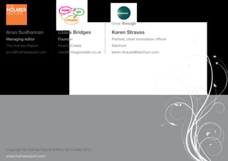 Arun Sudhaman                   Claire Bridges             Karen Strauss
 Managing editor                 Founder                    Partner, chief innovation ofﬁcer
 The Holmes Report               NowGoCreate                Ketchum
 arun@holmesreport.com           claire@nowgocreate.co.uk   karen.strauss@ketchum.com




 Copyright © Holmes Report & Now Go Create 2012
26 creativity.holmesreport.com
 www.holmesreport.com
 