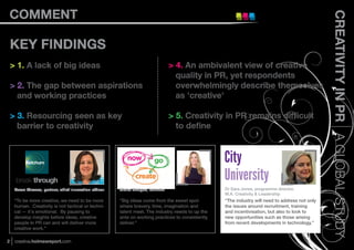 COMMENT




                                                                                                                                                 CREATIVITY IN PR A GLOBAL STUDY
    KEY FINDINGS
    > 1. A lack of big ideas                                                     > 4. An ambivalent view of creative
                                                                                   quality in PR, yet respondents
    > 2. The gap between aspirations                                               overwhelmingly describe themselves
      and working practices                                                        as 'creative'

    > 3. Resourcing seen as key                                                  > 5. Creativity in PR remains difﬁcult
      barrier to creativity                                                        to deﬁne



                                                                                                   City
                                                                                                   University
     Karen Strauss, partner, chief innovation ofﬁcer   Claire Bridges, founder                     Dr Sara Jones, programme director,
                                                                                                   M.A. Creativity & Leadership
     “To be more creative, we need to be more          “Big ideas come from the sweet spot         “The industry will need to address not only
     human. Creativity is not tactical or techni-      where bravery, time, imagination and        the issues around recruitment, training
     cal — it's emotional. By pausing to               talent meet. The industry needs to up the   and incentivisation, but also to look to
     develop insights before ideas, creative           ante on working practices to consistently   new opportunities such as those arising
     people in PR can and will deliver more            deliver.”                                   from recent developments in technology.”
     creative work.”

2    creative.holmesreport.com
 