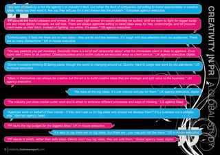 “Any lack of creativity is not the agency's or industry's fault, but rather the fault of companies not willing to invest appropriately in creative




                                                                                                                                                      CREATIVITY IN PR A GLOBAL STUDY
 ideas. Many say they want it, few say they will pay for it and therein lies the problem.” European agency executive.


 “PR people are fearful pleasers and wimps. If this were high school we would deﬁnitely be bullied. Until we learn to ﬁght for bigger budg-
 ets and more daring concepts, we will lose. There are always agencies willing to hand ideas away for free, undercharge, and let procure-
 ment make us their bitch. Instead of ﬁghting, we whine. It's easier.” US agency executive.


 “Unfortunately, it feels like there are no new ideas - they are far and few between. It's tough with less attention from our audiences. There
 are so many distractions.” UK in-house executive.


 “You pay peanuts you get monkeys. Secondly there is a lot of self censorship about what the immediate client is likely to approve. Enve-
 lopes aren't there to be pushed. Obsequiousness and a victim culture are excused away as client service.” UK agency executive, digital.


 “Some innovative thinking IS taking place, though the world is changing around us. Quickly. Hard to judge new work by old standards.” US
 in-house executive.


 “Ideas in themselves can always be creative but the art is to build creative ideas that are strategic and add value to the business.” UK
 agency executive.


                                                    “We have all the big ideas. It's just nobody will pay for them.” UK agency executive, digital.


 “The industry just does cookie cutter work and is afraid to embrace different processes and ways of thinking.” US agency head.


 “Agencies work on behalf of their clients - if they don't ask us for big ideas why should we develop them? It's a business not a philoso-
 phy.” German agency head.


 “PR lacks the big budget for the biggest ideas” UK in-house executive.

                                    “It's easy to say there are no big ideas, but there are - you may just not like them.” US in-house executive.

 “PR reacts to briefs, rather than sells ideas. Clients don't buy big ideas, they are sold them.” Global agency head, digital.


5 creativity.holmesreport.com
 