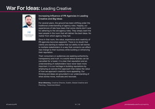 Increasing Influence of PR Agencies in Leading
Creative and Big Ideas
For several years, the ground has been shifting under the
traditional understanding of agency roles. Happily, our
experiences of late have been that some clients don’t care
for adhering to the old agency roles. They simply want the
best people in the room that will deliver the best ideas. No
matter from which agency they hail.
Once in that room, the value, experience and creativity of
PR agencies becomes apparent. There is no doubt that
clients are starting to realize that our ability to tell stories
to multiple stakeholders in a way that connects can affect
real change to their business while building or enhancing
their reputation.
Their consumers or audiences are seeking authenticity,
transparency and truth. In a world where brands can be
cancelled for a tweet, it is clear that reputation and an
understanding of stakeholders have never been more
important. It is our heritage in building reputations by
employing an earned first approach that makes the value
of how we approach creativity more appealing. Our
thinking and ideas are grounded in our understanding of
what stories move, motivate and resonate.
Brian Melarkey, Creative Director, Dublin, Global Creative and
Planning , FleishmanHillard
War For Ideas: Leading Creative
#CreativityInPR 14 | 30   provokemedia.com/focus/creativity
 