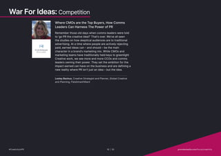 Where CMOs are the Top Buyers, How Comms
Leaders Can Harness The Power of PR
Remember those old days when comms leaders were told
to ‘go PR the creative idea?’ That’s over. We’ve all seen
the studies on how skeptical audiences are to traditional
advertising. At a time where people are actively rejecting
paid, earned ideas can – and should – be the main
character in a brand’s marketing mix. While CMOs and
marketing teams have traditionally held keys to greenlight
Creative work, we see more and more CCOs and comms
leaders owning their power. They set the ambition for the
impact earned can have on the business and are defining a
new reality where PR isn’t just an idea – but the idea.
Lesley Backus, Creative Strategist and Planner, Global Creative
and Planning, FleishmanHillard
War For Ideas: Competition
#CreativityInPR 18 | 30   provokemedia.com/focus/creativity
 
