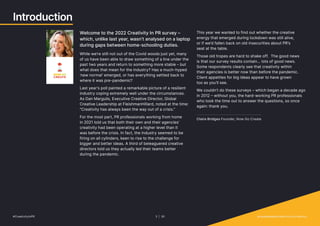 Introduction
Welcome to the 2022 Creativity In PR survey –
which, unlike last year, wasn’t analysed on a laptop
during gaps between home-schooling duties.
While we’re still not out of the Covid woods just yet, many
of us have been able to draw something of a line under the
past two years and return to something more stable – but
what does that mean for the industry? Has a much-hyped
‘new normal’ emerged, or has everything settled back to
where it was pre-pandemic?
Last year’s poll painted a remarkable picture of a resilient
industry coping extremely well under the circumstances.
As Dan Margulis, Executive Creative Director, Global
Creative Leadership at FleishmanHillard, noted at the time:
“Creativity has always been the way out of a crisis.”
For the most part, PR professionals working from home
in 2021 told us that both their own and their agencies’
creativity had been operating at a higher level than it
was before the crisis. In fact, the industry seemed to be
firing on all cylinders, keen to rise to the challenge for
bigger and better ideas. A third of beleaguered creative
directors told us they actually led their teams better
during the pandemic.
This year we wanted to find out whether the creative
energy that emerged during lockdown was still alive,
or if we’d fallen back on old insecurities about PR’s
seat at the table.
Those old tropes are hard to shake off. The good news
is that our survey results contain... lots of good news.
Some respondents clearly see that creativity within
their agencies is better now than before the pandemic.
Client appetites for big ideas appear to have grown
too as you’ll see.
We couldn’t do these surveys – which began a decade ago
in 2012 – without you, the hard-working PR professionals
who took the time out to answer the questions, so once
again: thank you.
Claire Bridges Founder, Now Go Create
#CreativityInPR 3 | 30   provokemedia.com/focus/creativity
 