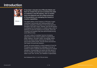 Introduction
It has been a decade since PRovoke Media and
Now Go Create first set out to examine the state
of creativity in the PR industry, and 12 months
since we explored how the unique pressures
of the pandemic are reshaping the industry’s
creative capabilities.
The eighth edition of the Creativity in PR Study is again
conducted in partnership with FleishmanHillard, and
provides compelling confirmation of the trends that first
emerged in last year’s report. Namely, that the PR industry
is emerging from the pandemic in credible shape, which is
testimony to both the resilience of its people, and to the
innovation and empathy they have demonstrated during
some difficult times.
Last year’s study, for example, found an increasing
appreciation for the creative qualities of sophisticated
public relations. This year’s report, accordingly, delves
further into these trends, exploring how PR firms can
secure lead creative duties, and the drivers and barriers
that impact this particular equation.
Overall, the study presents a critical snapshot of how the
PR industry has navigated the challenges of the last 12
months in order to maintain and even enhance its creative
standards. Unsurprisingly, the results will offer plenty of
food for thought, and perhaps even spark some creative
ideas of your own. As ever, your feedback is appreciated.
Arun Sudhaman Editor-in-chief, PRovoke Media
#CreativityInPR 4 | 30   provokemedia.com/focus/creativity
 