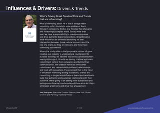 Influences  Drivers: Drivers  Trends
What’s Driving Great Creative Work and Trends
that are Influencing?
What’s interesting about PR is that it always needs
something to fix, it exists to solve problems. And it
thrives in complexity. We live in a frenzied fast changing
and increasingly complex world. Today, more than
ever, we have a responsibility to make people pause
and drive authentic brand connections. Great Creative
work will always be driven by searching for that
intersection between those cultural moments and the
role of a brand, so they are relevant, and they mean
something to someone.
Where the study reflects that purpose is a driver of great
creative, our industry is undergoing a counterpoint to
purpose washing. It’s become too obvious and consumers
see right through it. Brands are having to show legitimate
commitment behind their companies and behind their
communication. The creative needs to reflect that
commitment and help establish authentic relationships
and trust with consumers. If we connect that to the trend
of influencer marketing driving activations, brands are
committing to longer term influencer brand partnerships to
build that authentic and sustained relationship with their
audience. We’re going to be seeing more sustainable and
lasting commitments from brands and those who do it right
will inspire great work and drive true engagement.
Joel Rodriguez, Executive Creative Director, New York, Global
Creative and Planning, FleishmanHillard
#CreativityInPR 8 | 30   provokemedia.com/focus/creativity
 