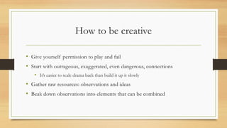 How to be creative
• Give yourself permission to play and fail
• Start with outrageous, exaggerated, even dangerous, connections
• It’s easier to scale drama back than build it up it slowly
• Gather raw resources: observations and ideas
• Beak down observations into elements that can be combined
 