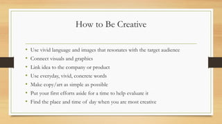 How to Be Creative
• Use vivid language and images that resonates with the target audience
• Connect visuals and graphics
• Link idea to the company or product
• Use everyday, vivid, concrete words
• Make copy/art as simple as possible
• Put your first efforts aside for a time to help evaluate it
• Find the place and time of day when you are most creative
 