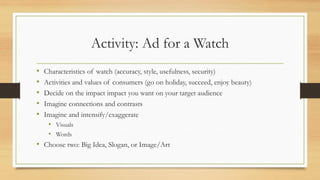 Activity: Ad for a Watch
• Characteristics of watch (accuracy, style, usefulness, security)
• Activities and values of consumers (go on holiday, succeed, enjoy beauty)
• Decide on the impact impact you want on your target audience
• Imagine connections and contrasts
• Imagine and intensify/exaggerate
• Visuals
• Words
• Choose two: Big Idea, Slogan, or Image/Art
 