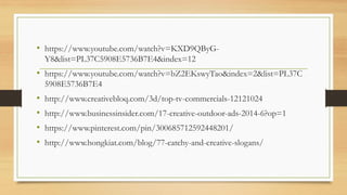 • https://www.youtube.com/watch?v=KXD9QByG-
Y8&list=PL37C5908E5736B7E4&index=12
• https://www.youtube.com/watch?v=bZ2EKswyTao&index=2&list=PL37C
5908E5736B7E4
• http://www.creativebloq.com/3d/top-tv-commercials-12121024
• http://www.businessinsider.com/17-creative-outdoor-ads-2014-6?op=1
• https://www.pinterest.com/pin/300685712592448201/
• http://www.hongkiat.com/blog/77-catchy-and-creative-slogans/
 