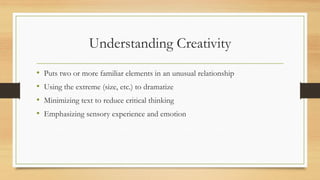 Understanding Creativity
• Puts two or more familiar elements in an unusual relationship
• Using the extreme (size, etc.) to dramatize
• Minimizing text to reduce critical thinking
• Emphasizing sensory experience and emotion
 