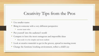 Creativity Tips from the Pros
• Use smaller teams
• Bring in someone with a very different perspective
• reverse team roles
• Put yourself into the audience's world
• Compete to have the most outrageous and impossible ideas
• then scale it to the simpler and more realistic
• Look at creative materials to get in the groove, spread in meeting room
• Change the furniture/working environment, reflect a child's joy
 