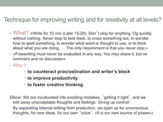 Technique for improving writing and for creativity at all levels?
•  What? «Write for 10 min (Later 15-20). Don’t stop for anything. Og quickly
without rushing. Never stop to look back, to cross something out, to wonder
how to spell something, to wonder what word or thought to use, or to think
about what you are doing. … The only requirement is that you never stop.»
•  «Freewriting must never be evaluated in any way. You may share it, but no
comment and no discussion»
•  Why ?

•  to counteract procrastination and writer’s block
•  to improve productivity
•  to foster creative thinking
Elbow: We are inculturated into avoiding mistakes, ‘getting it right’, and we
edit away unacceptable thoughts and feelings. Giving up control!
•  By separating internal editing from production, we open up for unconscious
thoughts, for new ideas, for our own ‘voice’. «It is our own source of power»)

 