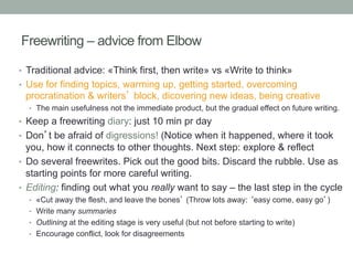 Freewriting – advice from Elbow
•  Traditional advice: «Think first, then write» vs «Write to think»
•  Use for finding topics, warming up, getting started, overcoming

procratination & writers’ block, dicovering new ideas, being creative
•  The main usefulness not the immediate product, but the gradual effect on future writing.

•  Keep a freewriting diary: just 10 min pr day
•  Don’t be afraid of digressions! (Notice when it happened, where it took

you, how it connects to other thoughts. Next step: explore & reflect
•  Do several freewrites. Pick out the good bits. Discard the rubble. Use as
starting points for more careful writing.
•  Editing: finding out what you really want to say – the last step in the cycle
•  «Cut away the flesh, and leave the bones’ (Throw lots away: ‘easy come, easy go’)
•  Write many summaries
•  Outlining at the editing stage is very useful (but not before starting to write)
•  Encourage conflict, look for disagreements

 