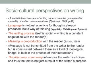 Socio-cultural perspectives on writing
•  «A social-interactive view of writing underscores the quintessential

mutuality of written communication» (Nystrand, 1989, p 82)

•  Language is not just a vehicle for thoughts already

produced, but a way of thinking (Vygotsky: Thinking and Speech)
•  The writing process itself is social – writing is a constant
negotiation with the reader(s)
•  Meaning is co-production with the reader (Bakhtin, 1985)
•  «Message is not transmitted from the writer to the reader
but is constructed between them as a kind of ideological
bridge, is built in the process of their interaction»
•  The discourse community influences the writer’s choices,
and thus the text is not just a result of the writer’s purpose

 