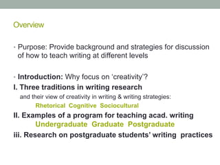 Overview
•  Purpose: Provide background and strategies for discussion

of how to teach writing at different levels
•  Introduction: Why focus on ‘creativity’?

I. Three traditions in writing research
and their view of creativity in writing & writing strategies:
Rhetorical Cognitive Sociocultural

II. Examples of a program for teaching acad. writing
Undergraduate Graduate Postgraduate
iii. Research on postgraduate students’ writing practices

 