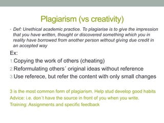 Plagiarism (vs creativity)
•  Def: Unethical academic practice. To plagiarise is to give the impression

that you have written, thought or discovered something which you in
reality have borrowed from another person without giving due credit in
an accepted way

Ex:
1. Copying the work of others (cheating)
2. Reformulating others´ original ideas without reference
3. Use referece, but refer the content with only small changes
3 is the most common form of plagiarism. Help stud develop good habits
Advice: i.e. don´t have the source in front of you when you write.
Training: Assignments and specific feedback

 
