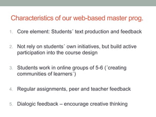 Characteristics of our web-based master prog.
1.  Core element: Students´ text production and feedback
2.  Not rely on students´ own initiatives, but build active

participation into the course design
3.  Students work in online groups of 5-6 (´creating

communities of learners´)
4.  Regular assignments, peer and teacher feedback
5.  Dialogic feedback – encourage creative thinking

 