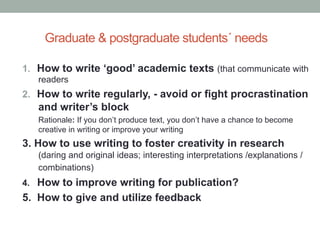 Graduate & postgraduate students´ needs
1.  How to write ‘good’ academic texts (that communicate with
readers

2.  How to write regularly, - avoid or fight procrastination

and writer’s block
Rationale: If you don’t produce text, you don’t have a chance to become
creative in writing or improve your writing

3. How to use writing to foster creativity in research
(daring and original ideas; interesting interpretations /explanations /
combinations)

How to improve writing for publication?
5. How to give and utilize feedback
4.

 