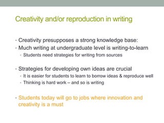 Creativity and/or reproduction in writing
•  Creativity presupposes a strong knowledge base:
•  Much writing at undergraduate level is writing-to-learn
•  Students need strategies for writing from sources
•  Strategies for developing own ideas are crucial
•  It is easier for students to learn to borrow ideas & reproduce well
•  Thinking is hard work – and so is writing
•  Students today will go to jobs where innovation and

creativity is a must

 
