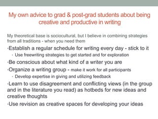My own advice to grad & post-grad students about being
creative and productive in writing
My theoretical base is sociocultural, but I believe in combining strategies
from all traditions - when you need them

• Establish a regular schedule for writing every day - stick to it
•  Use freewriting strategies to get started and for exploration
• Be conscious about what kind of a writer you are
• Organize a writing group - make it work for all participants
•  Develop expertise in giving and utilizing feedback
• Learn to use disagreement and conflicting views (in the group

and in the literature you read) as hotbeds for new ideas and
creative thoughts
• Use revision as creative spaces for developing your ideas

 