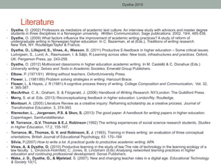Dysthe 2010

Literature
•  Dysthe, O. (2002) Professors as mediators of academic text culture. An interview study with advisors and master degree

students in three disciplines in a Norwegian university. Written Communication, Sage publications: 2002, 19/4, 485-536.

•  Dysthe, O. (2009) What factors influence the improvement of academic writing practices? A study of reform of

• 

• 
• 
• 
• 
• 
• 
• 
• 
• 
• 
• 
• 

• 

undergraduate writing in Norwegian higher education. In C. Bazerman, et al (Eds.), Traditions of writing research.
New York, NY: Routledge/Taylor & Francis.
Dysthe, O., Lillejord, S., Vines, A., Wasson, B. (2011) Productive E-feedback in higher education – Some critical issues.
Ludvigsen, S., Lund, A., Rasmussen, I. & Säljö, R Learning across sites: New tools, infrastructures and practices. Oxford,
UK: Pergamon Press, pp. 243-258.
Dysthe, O. (2012) Multivoiced classrooms in higher education academic writing. In M. Castelló & C. Donahue (Eds.)
University writing: Selves and Texts in Academic Societes. Emerald Group Publishers.
Elbow, P. (1971/91) Writing without teachers. OxfordUniversity Press.
Flower, L. (1981/89) Problem solving strategies in writing. Harcourt Brace.
Flower, L. & Hayes, J. R (1981) A cognitive process theory of writing. College Composition and Communication, Vol. 32,
4: 365-387.
MacArthur, C. A.; Graham, S. & Fitzgerald, J. (2006) Handbook of Writing Research. NY/London: The Guildford Press.
Merry, S. et al. Eds. (2013) Reconceptualising feedback in higher education. London/Ny: Routledge.
Montouri, A. (2005) Literature Review as a creative inquiry: Reframing scholarship as a creative process. Journal of
Transfomative Education. 3, 374-393.
Rienecker, L. , Jorgensen, P.S. & Skov, S. (2013) The good paper. A handbook for writing papers in higher education.
Copenhagen, Samfundslitteratur.
M. Torrance , G.V. Thomas & E.J. Robinson (1992) The writing experiences of social science research students, Studies
in Higher Education, 17:2, 155-167,
Torrance, M., Thomas, G. V. and Robinson, E. J. (1993), Training in thesis writing: an evaluation of three conceptual
orientations. British Journal of Educational Psychology, 63: 170–184
Silvia, P.(2007) How to write a lot. A practical guide to productive academic writing. APA
Vines, A. & Dysthe, O. (2010) Productive learning in the study of law:The role of technology in the learning ecology of a
law faculty. L. Dirckinck-Holmfeld, C. Jones, B. Lindstrøm (Eds) Analysing networked learning practices in higher
education and continuing professional development. Sense Publishers.
Wake, J. D., Dysthe, O., & Mjelstad, S. (2007). New and changing teacher roles in a digital age. Educational Technology
& Society 10(1).

 