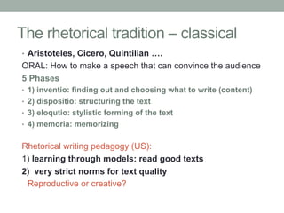 The rhetorical tradition – classical
•  Aristoteles, Cicero, Quintilian ….

ORAL: How to make a speech that can convince the audience
5 Phases
•  1) inventio: finding out and choosing what to write (content)
•  2) dispositio: structuring the text
•  3) eloqutio: stylistic forming of the text
•  4) memoria: memorizing

Rhetorical writing pedagogy (US):
1) learning through models: read good texts
2) very strict norms for text quality
Reproductive or creative?

 