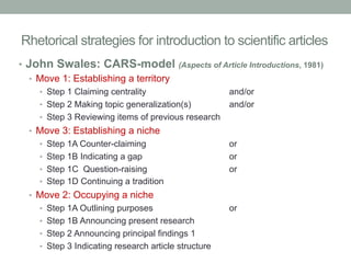 Rhetorical strategies for introduction to scientific articles
•  John Swales: CARS-model
•  Move 1: Establishing a territory

(Aspects of Article Introductions, 1981)

•  Step 1 Claiming centrality
•  Step 2 Making topic generalization(s)

and/or
and/or

•  Step 3 Reviewing items of previous research

•  Move 3: Establishing a niche
•  Step 1A Counter-claiming
•  Step 1B Indicating a gap
•  Step 1C Question-raising

or
or
or

•  Step 1D Continuing a tradition

•  Move 2: Occupying a niche
•  Step 1A Outlining purposes
•  Step 1B Announcing present research
•  Step 2 Announcing principal findings 1
•  Step 3 Indicating research article structure

or

 