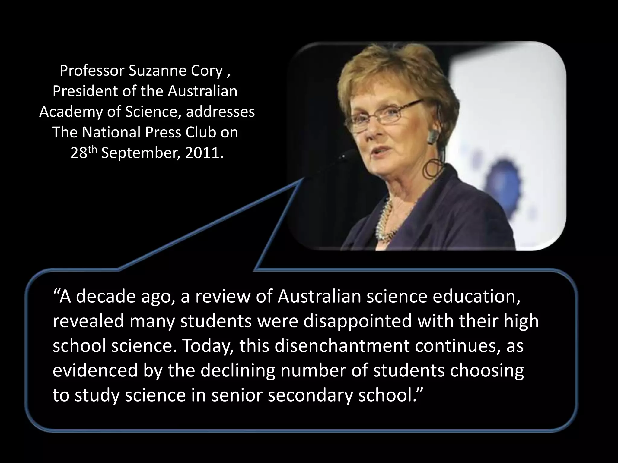 Professor Suzanne Cory ,
 President of the Australian
Academy of Science, addresses
 The National Press Club on
    28th September, 2011.




 “A decade ago, a review of Australian science education,
 revealed many students were disappointed with their high
 school science. Today, this disenchantment continues, as
 evidenced by the declining number of students choosing
 to study science in senior secondary school.”
 