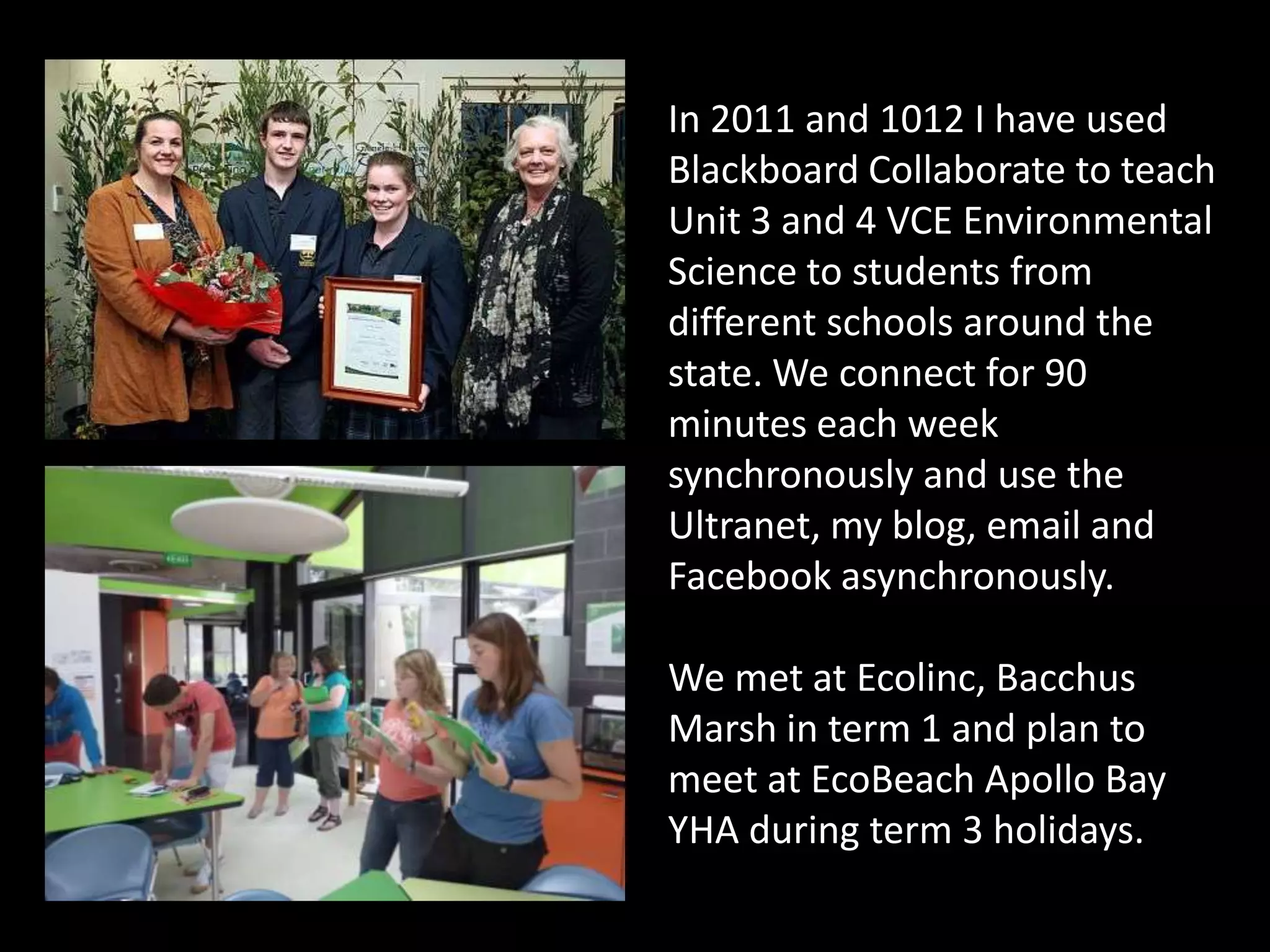 In 2011 and 1012 I have used
Blackboard Collaborate to teach
Unit 3 and 4 VCE Environmental
Science to students from
different schools around the
state. We connect for 90
minutes each week
synchronously and use the
Ultranet, my blog, email and
Facebook asynchronously.

We met at Ecolinc, Bacchus
Marsh in term 1 and plan to
meet at EcoBeach Apollo Bay
YHA during term 3 holidays.
 