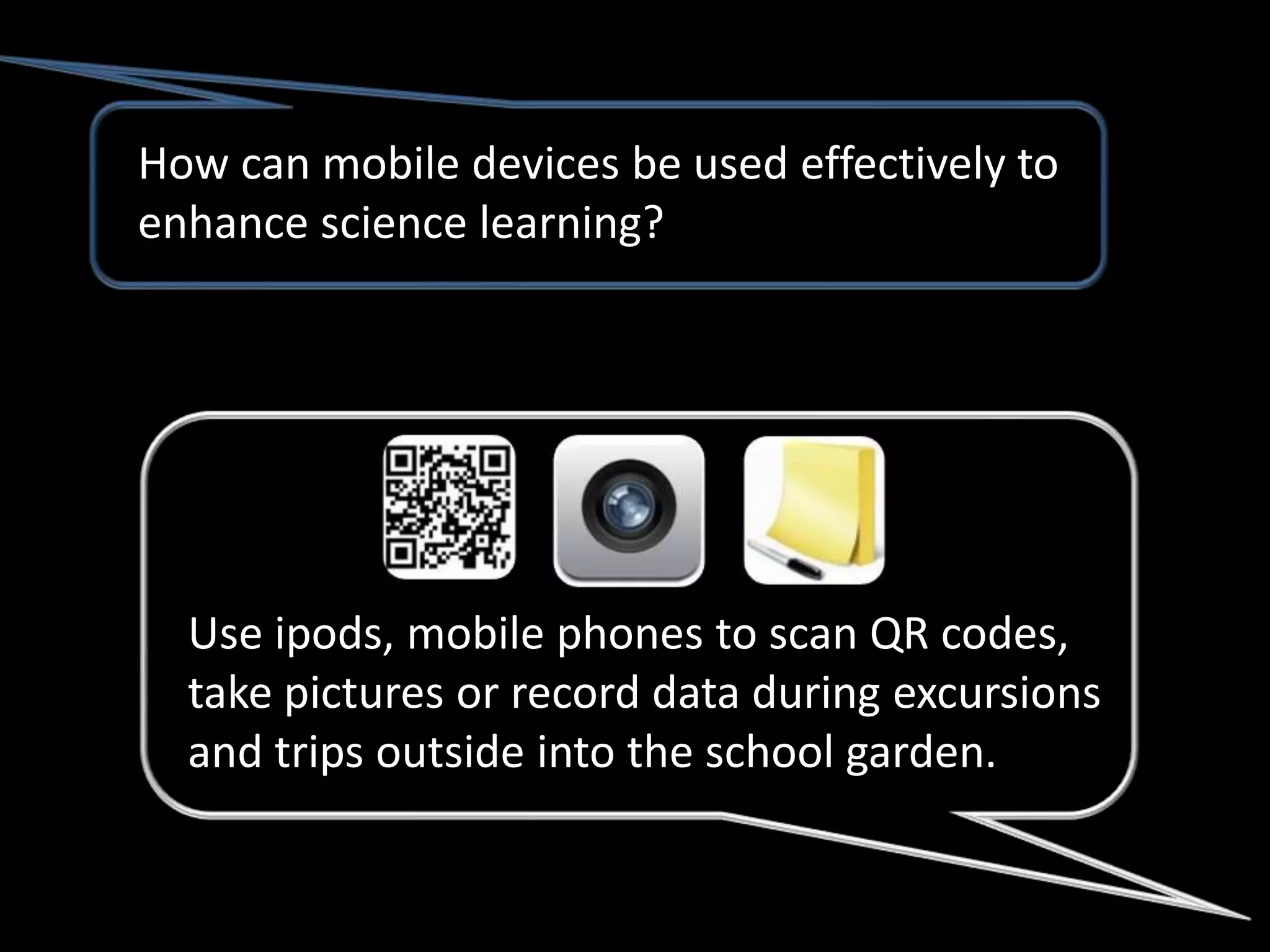 How can mobile devices be used effectively to
enhance science learning?




  Use ipods, mobile phones to scan QR codes,
  take pictures or record data during excursions
  and trips outside into the school garden.
 