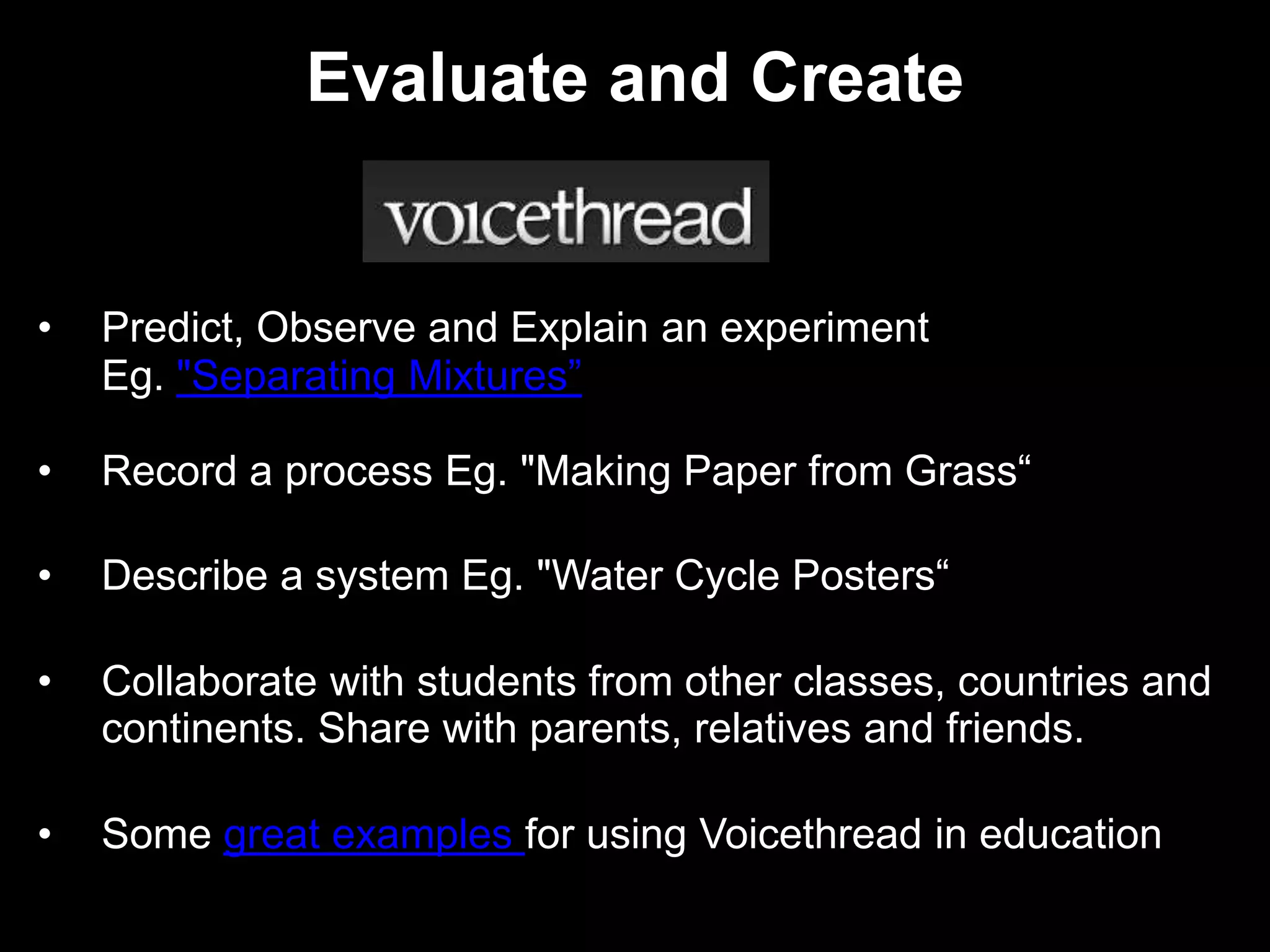 Evaluate and Create


•   Predict, Observe and Explain an experiment
    Eg. "Separating Mixtures”

•   Record a process Eg. "Making Paper from Grass“

•   Describe a system Eg. "Water Cycle Posters“

•   Collaborate with students from other classes, countries and
    continents. Share with parents, relatives and friends.

•   Some great examples for using Voicethread in education
 