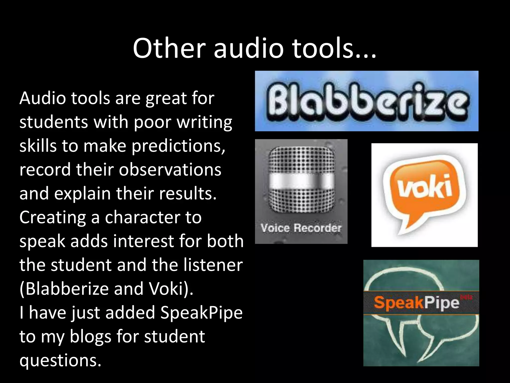 Other audio tools...
Audio tools are great for
students with poor writing
skills to make predictions,
record their observations
and explain their results.
Creating a character to
speak adds interest for both
the student and the listener
(Blabberize and Voki).
I have just added SpeakPipe
to my blogs for student
questions.
 