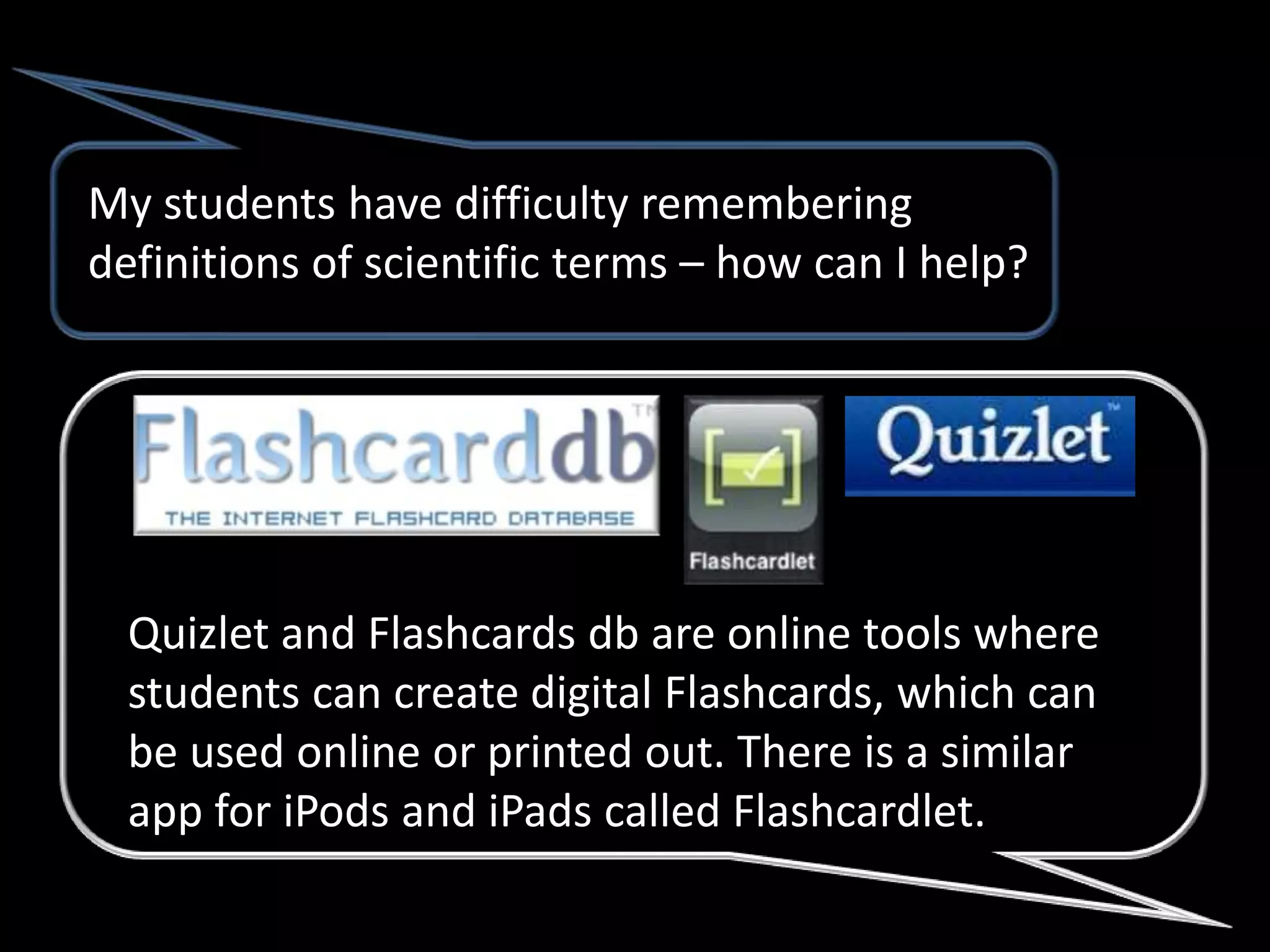 My students have difficulty remembering
definitions of scientific terms – how can I help?




  Quizlet and Flashcards db are online tools where
  students can create digital Flashcards, which can
  be used online or printed out. There is a similar
  app for iPods and iPads called Flashcardlet.
 