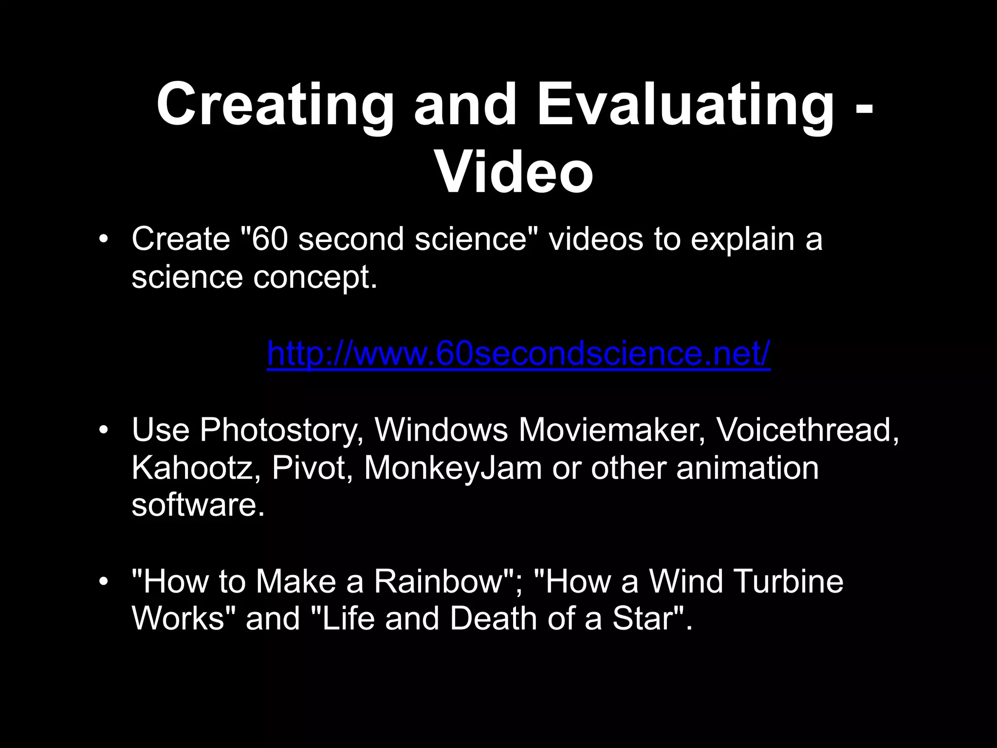 Creating and Evaluating -
             Video
• Create "60 second science" videos to explain a
  science concept.

           http://www.60secondscience.net/

• Use Photostory, Windows Moviemaker, Voicethread,
  Kahootz, Pivot, MonkeyJam or other animation
  software.

• "How to Make a Rainbow"; "How a Wind Turbine
  Works" and "Life and Death of a Star".
 