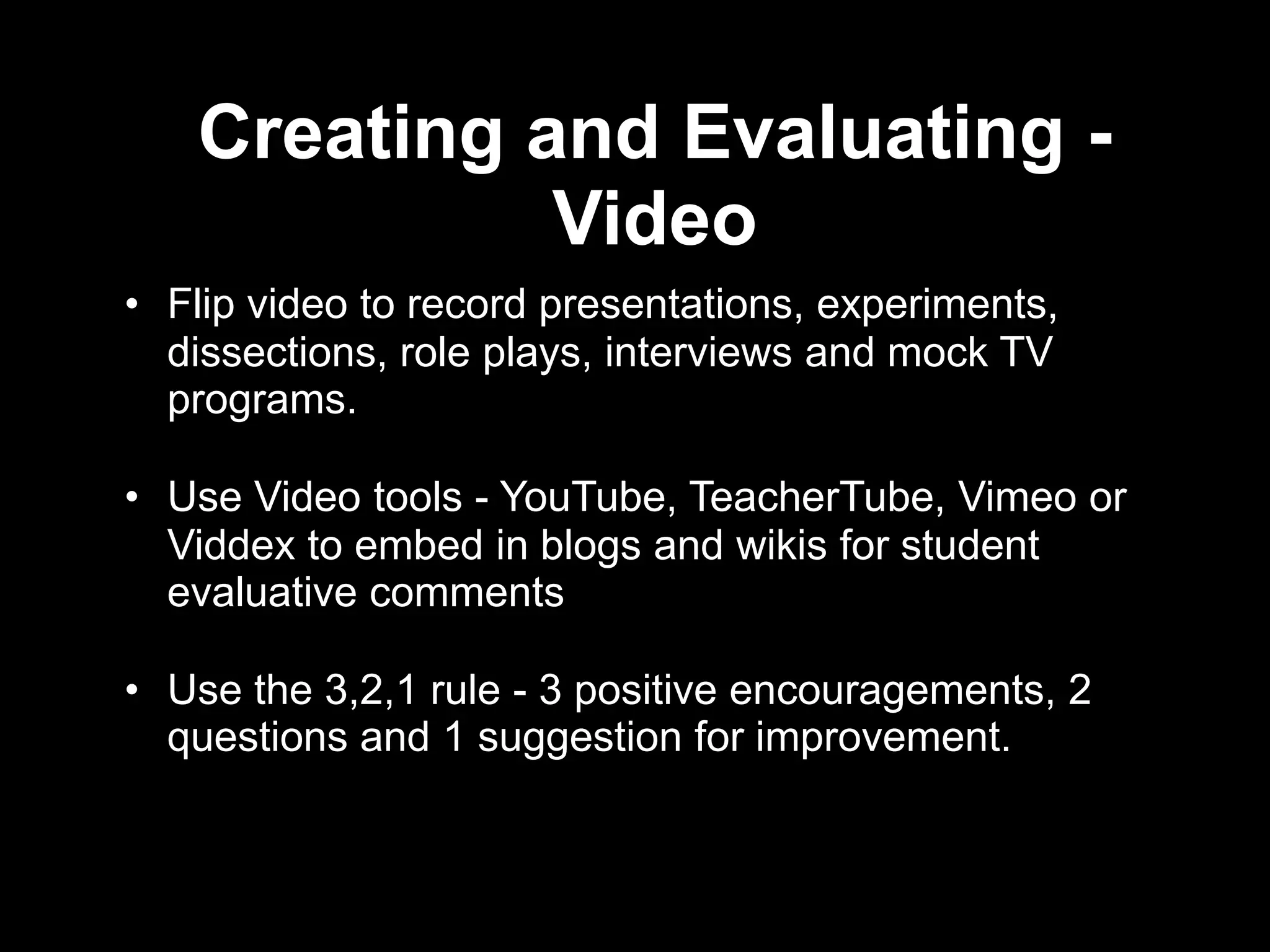 Creating and Evaluating -
             Video
• Flip video to record presentations, experiments,
  dissections, role plays, interviews and mock TV
  programs.

• Use Video tools - YouTube, TeacherTube, Vimeo or
  Viddex to embed in blogs and wikis for student
  evaluative comments

• Use the 3,2,1 rule - 3 positive encouragements, 2
  questions and 1 suggestion for improvement.
 