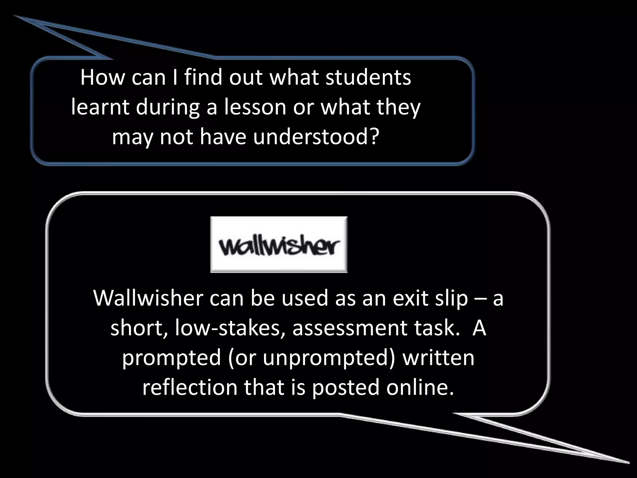 How can I find out what students
learnt during a lesson or what they
    may not have understood?




  Wallwisher can be used as an exit slip – a
   short, low-stakes, assessment task. A
    prompted (or unprompted) written
      reflection that is posted online.
 