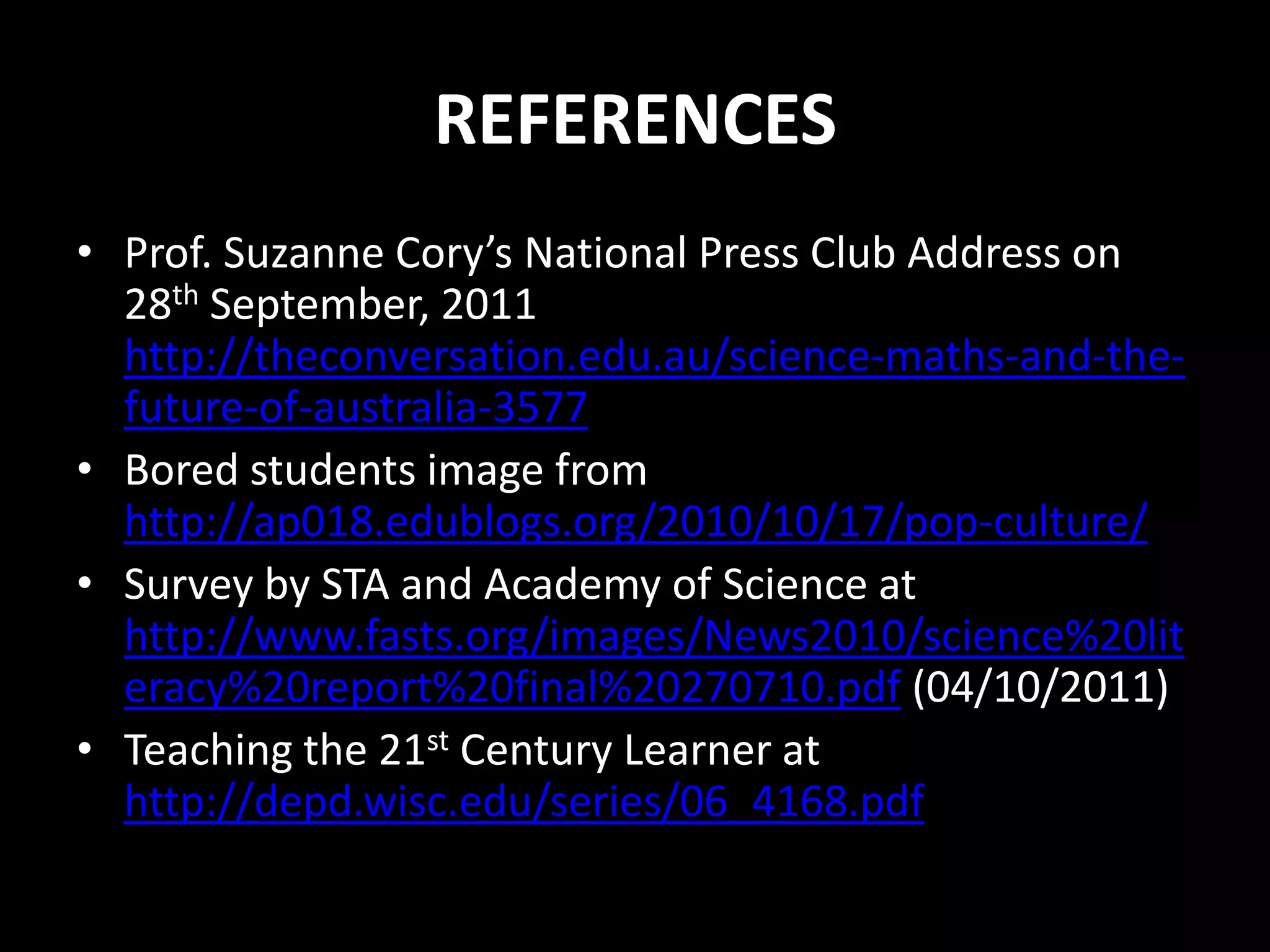 REFERENCES
• Prof. Suzanne Cory’s National Press Club Address on
  28th September, 2011
  http://theconversation.edu.au/science-maths-and-the-
  future-of-australia-3577
• Bored students image from
  http://ap018.edublogs.org/2010/10/17/pop-culture/
• Survey by STA and Academy of Science at
  http://www.fasts.org/images/News2010/science%20lit
  eracy%20report%20final%20270710.pdf (04/10/2011)
• Teaching the 21st Century Learner at
  http://depd.wisc.edu/series/06_4168.pdf
 